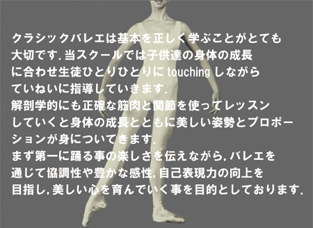 クラシックバレエは基本を正しく学ぶことがとても大切です．当スクールでは子供達の身体の成長に合わせ生徒ひとりひとりにtouchingしながらていねいに指導していきます．解剖学的にも正確な筋肉と関節を使ってレッスンしていくと身体の成長とともに美しい姿勢とプロポーションが身についてきます．まず第一に踊る事の楽しさを伝えながら，バレエを通じて協調性や豊かな感性，自己表現力の向上を目指し，美しい心を育んでいく事を目的としております．