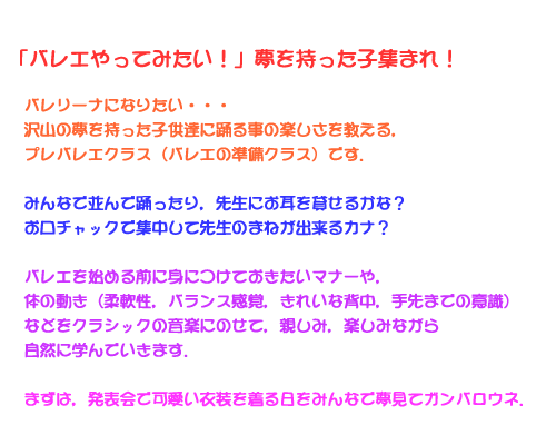 「バレエやってみたい！」夢を持った子集まれ！バレリーナになりたい・・・沢山の夢を持った子供達に踊る事の楽しさを教える，プレバレエクラス（バレエの準備クラス）です．みんなで並んで踊ったり，先生にお耳を貸せるかな？お口チャックで集中して先生のまねが出来るカナ？バレエを始める前に身につけておきたいマナーや，体の動き（柔軟性，バランス感覚，きれいな背中，手先までの意識）などをクラシックの音楽にのせて，親しみ，楽しみながら自然に学んでいきます．まずは，発表会で可愛い衣装を着る日をみんなで夢見てガンバロウネ．